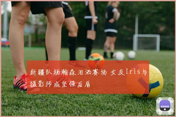 新疆队杨瀚森泪洒赛场 女友Iris与摄影师成坚强后盾