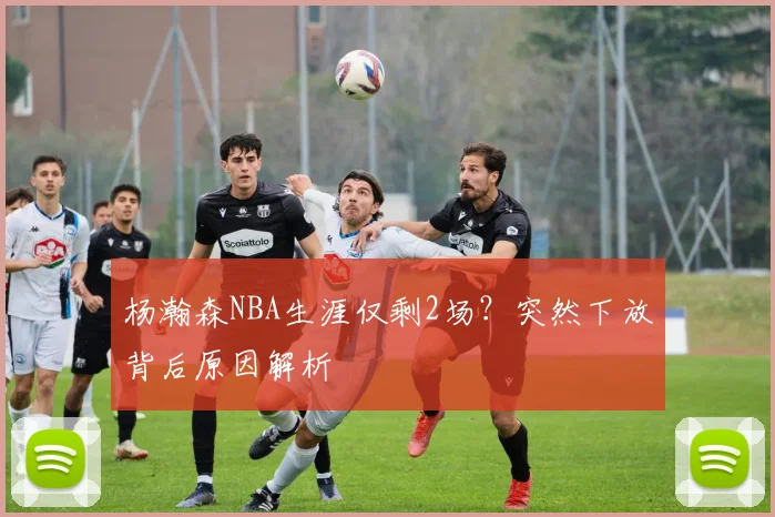 杨瀚森NBA生涯仅剩2场？突然下放背后原因解析
