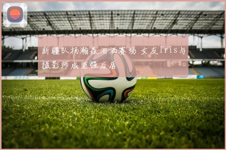 新疆队杨瀚森泪洒赛场 女友Iris与摄影师成坚强后盾