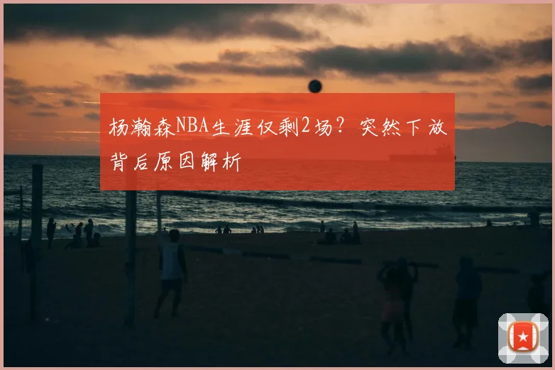 杨瀚森NBA生涯仅剩2场？突然下放背后原因解析